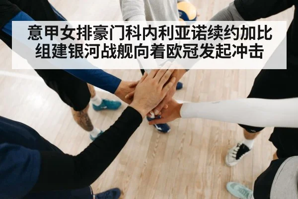意甲女排豪门科内利亚诺续约加比组建银河战舰向着欧冠发起冲击