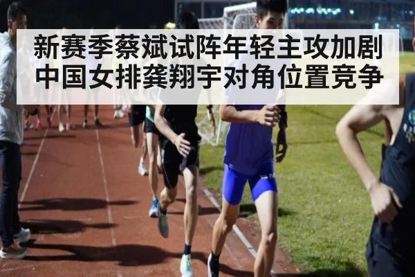 新赛季蔡斌试阵年轻主攻加剧中国女排龚翔宇对角位置竞争