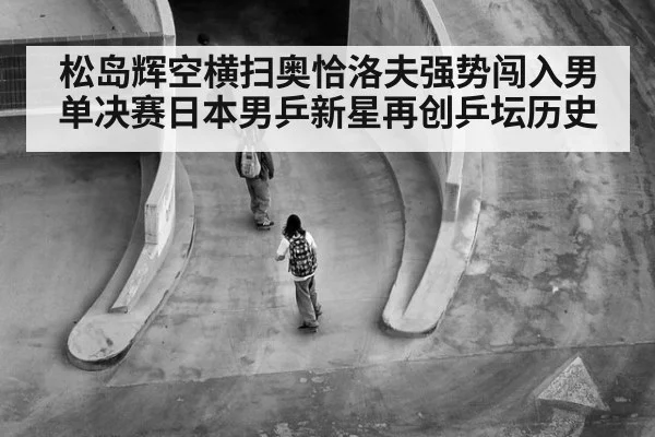 松岛辉空横扫奥恰洛夫强势闯入男单决赛日本男乒新星再创乒坛历史